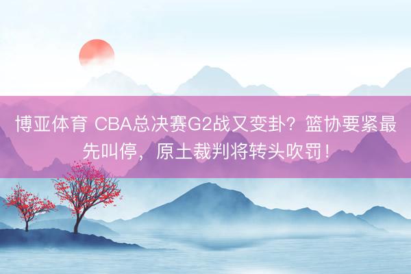 博亚体育 CBA总决赛G2战又变卦?篮协要紧最先叫停,原土裁判将转头吹罚!