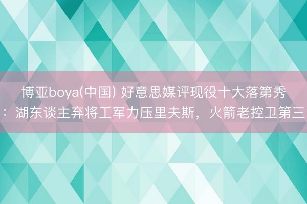 博亚boya(中国) 好意思媒评现役十大落第秀：湖东谈主弃将工军力压里夫斯，火箭老控卫第三