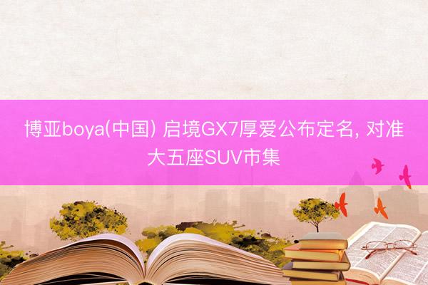 博亚boya(中国) 启境GX7厚爱公布定名， 对准大五座SUV市集