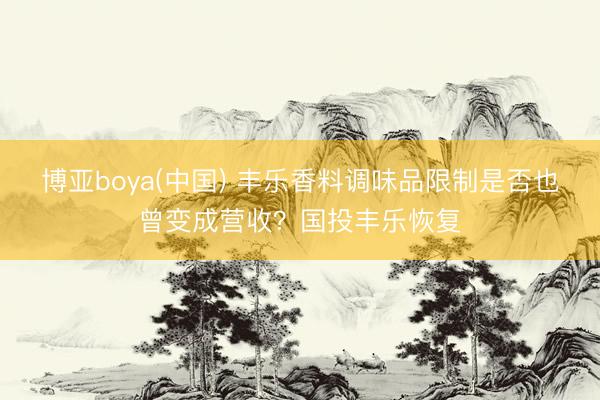 博亚boya(中国) 丰乐香料调味品限制是否也曾变成营收？国投丰乐恢复