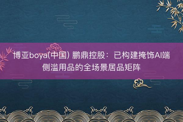 博亚boya(中国) 鹏鼎控股：已构建掩饰AI端侧滥用品的全场景居品矩阵