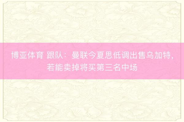 博亚体育 跟队:曼联今夏思低调出售乌加特,若能卖掉将买第三名中场