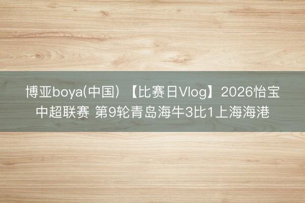 博亚boya(中国) 【比赛日Vlog】2026怡宝中超联赛 第9轮青岛海牛3比1上海海港