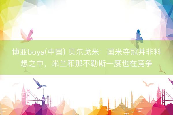 博亚boya(中国) 贝尔戈米：国米夺冠并非料想之中，米兰和那不勒斯一度也在竞争