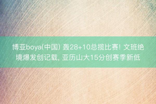 博亚boya(中国) 轰28+10总揽比赛! 文班绝境爆发创记载， 亚历山大15分创赛季新低