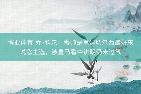 博亚体育 乔·科尔:穆帅是重建切尔西最好东说念主选,被皇马看中讲明仍未过气