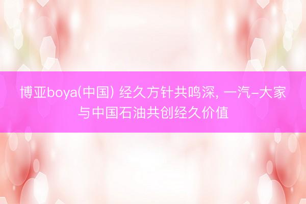博亚boya(中国) 经久方针共鸣深， 一汽-大家与中国石油共创经久价值
