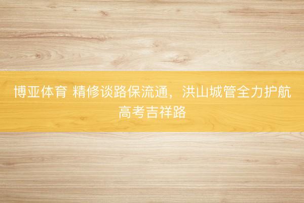 博亚体育 精修谈路保流通,洪山城管全力护航高考吉祥路
