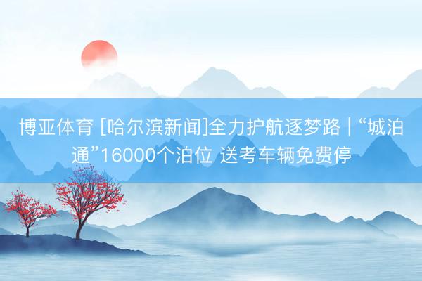 博亚体育 [哈尔滨新闻]全力护航逐梦路 | “城泊通”16000个泊位 送考车辆免费停