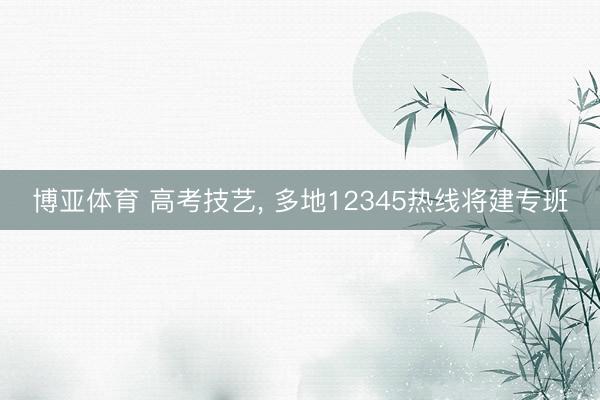 博亚体育 高考技艺, 多地12345热线将建专班