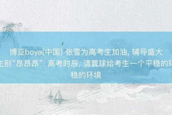 博亚boya(中国) 张雪为高考生加油， 辅导盛大车主别“昂昂昂”: 高考时辰， 请寰球给考生一个平稳的环境