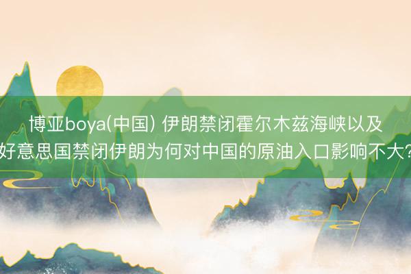 博亚boya(中国) 伊朗禁闭霍尔木兹海峡以及好意思国禁闭伊朗为何对中国的原油入口影响不大？