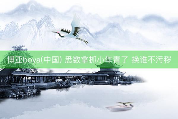 博亚boya(中国) 悉数拿抓小年青了 换谁不污秽