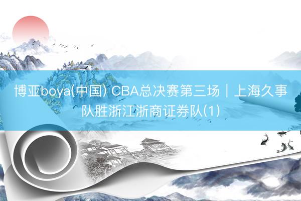 博亚boya(中国) CBA总决赛第三场｜上海久事队胜浙江浙商证券队(1)