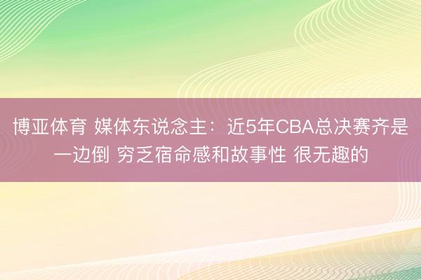 博亚体育 媒体东说念主：近5年CBA总决赛齐是一边倒 穷乏宿命感和故事性 很无趣的