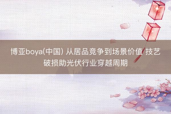 博亚boya(中国) 从居品竞争到场景价值 技艺破损助光伏行业穿越周期