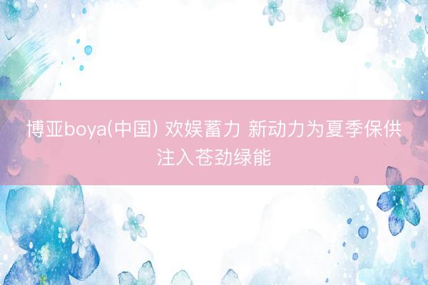 博亚boya(中国) 欢娱蓄力 新动力为夏季保供注入苍劲绿能