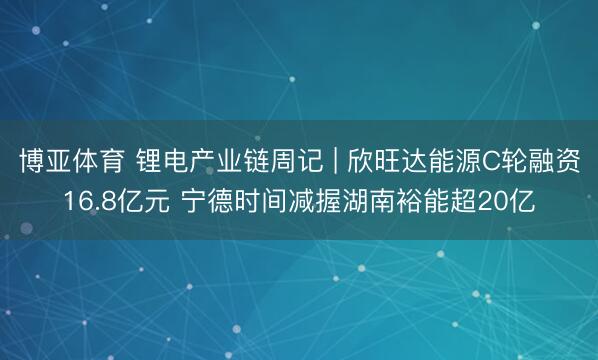 博亚体育 锂电产业链周记 | 欣旺达能源C轮融资16.8亿元 宁德时间减握湖南裕能超20亿