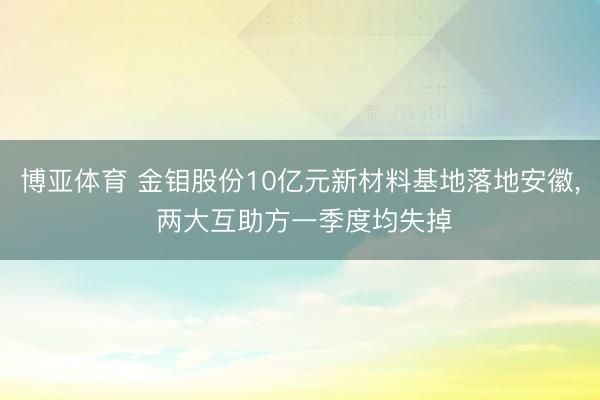 博亚体育 金钼股份10亿元新材料基地落地安徽， 两大互助方一季度均失掉