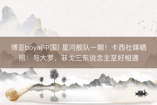 博亚boya(中国) 星河舰队一期！卡西社媒晒照：与大罗、菲