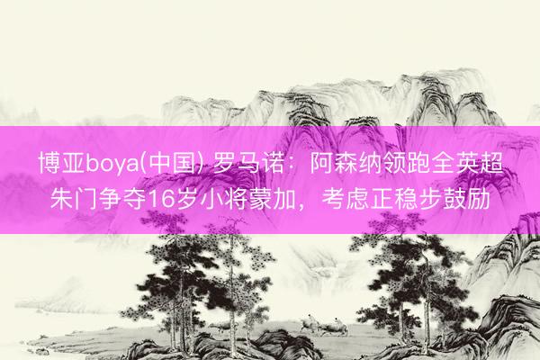 博亚boya(中国) 罗马诺：阿森纳领跑全英超朱门争夺16岁小将蒙加，考虑正稳步鼓励
