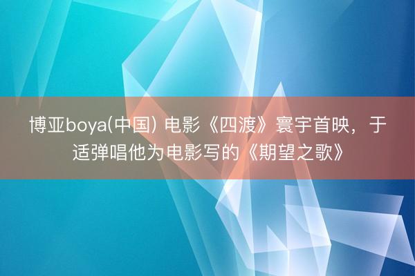 博亚boya(中国) 电影《四渡》寰宇首映，于适弹唱他为电影写的《期望之歌》