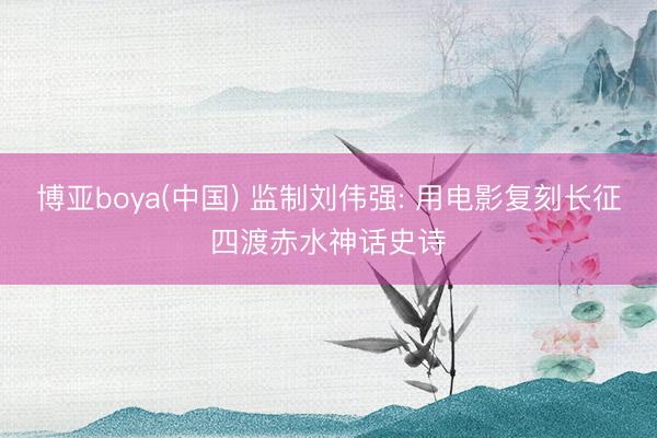 博亚boya(中国) 监制刘伟强: 用电影复刻长征四渡赤水神话史诗