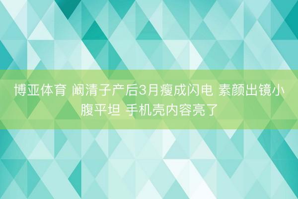 博亚体育 阚清子产后3月瘦成闪电 素颜出镜小腹平坦 手机壳内容亮了
