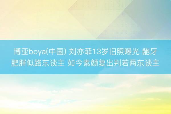 博亚boya(中国) 刘亦菲13岁旧照曝光 龅牙肥胖似路东谈主 如今素颜复出判若两东谈主
