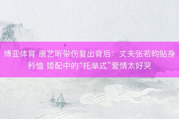 博亚体育 唐艺昕带伤复出背后：丈夫张若昀贴身矜恤 婚配中的“托举式”爱情太好哭