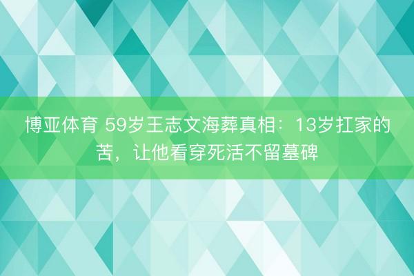 博亚体育 59岁王志文海葬真相：13岁扛家的苦，让他看穿死活不留墓碑