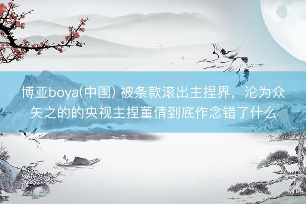 博亚boya(中国) 被条款滚出主捏界，沦为众矢之的的央视主捏董倩到底作念错了什么