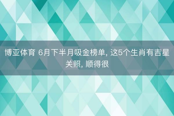 博亚体育 6月下半月吸金榜单， 这5个生肖有吉星关照， 顺得很
