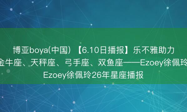 博亚boya(中国) 【6.10日播报】乐不雅助力日 庆幸星星: 金牛座、天秤座、弓手座、双鱼座——Ezoey徐佩玲26年星座播报