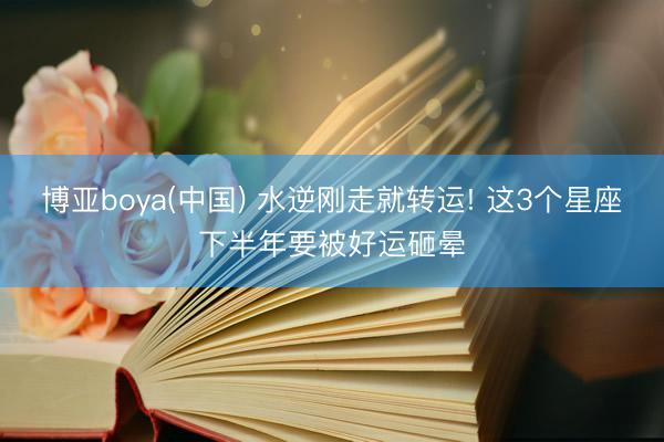 博亚boya(中国) 水逆刚走就转运! 这3个星座下半年要被好运砸晕