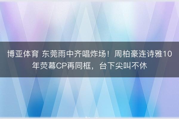 博亚体育 东莞雨中齐唱炸场！周柏豪连诗雅10年荧幕CP再同框，台下尖叫不休