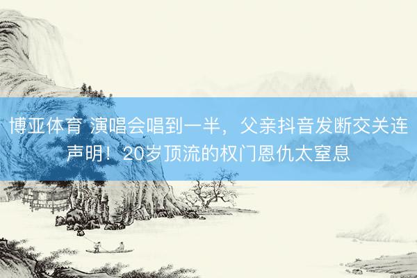 博亚体育 演唱会唱到一半，父亲抖音发断交关连声明！20岁顶流的权门恩仇太窒息