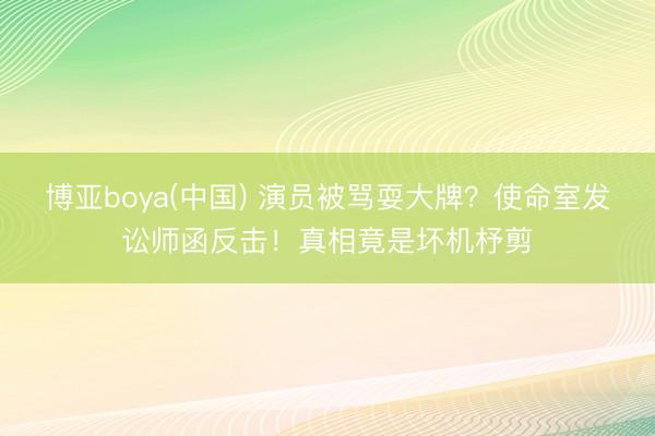 博亚boya(中国) 演员被骂耍大牌？使命室发讼师函反击！真相竟是坏机杼剪