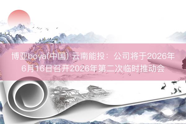 博亚boya(中国) 云南能投：公司将于2026年6月16日召开2026年第二次临时推动会