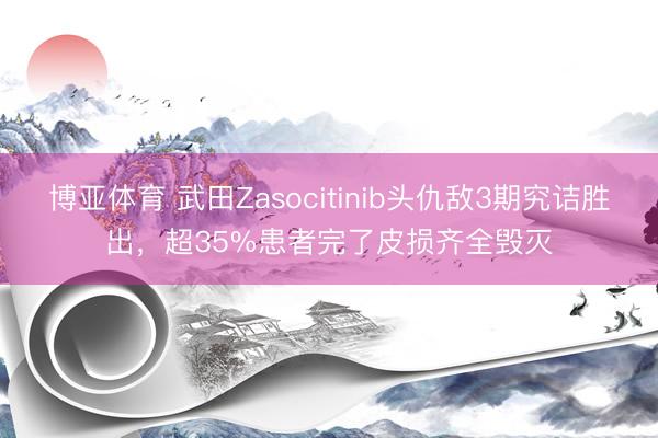 博亚体育 武田Zasocitinib头仇敌3期究诘胜出，超35%患者完了皮损齐全毁灭