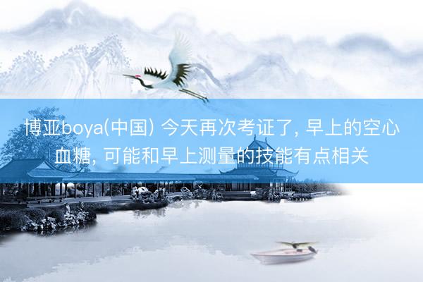 博亚boya(中国) 今天再次考证了， 早上的空心血糖， 可能和早上测量的技能有点相关