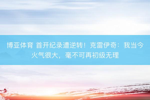 博亚体育 首开纪录遭逆转!克雷伊奇:我当今火气很大,毫不可再初级无理