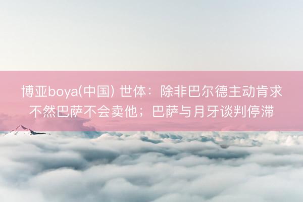 博亚boya(中国) 世体：除非巴尔德主动肯求不然巴萨不会卖他；巴萨与月牙谈判停滞