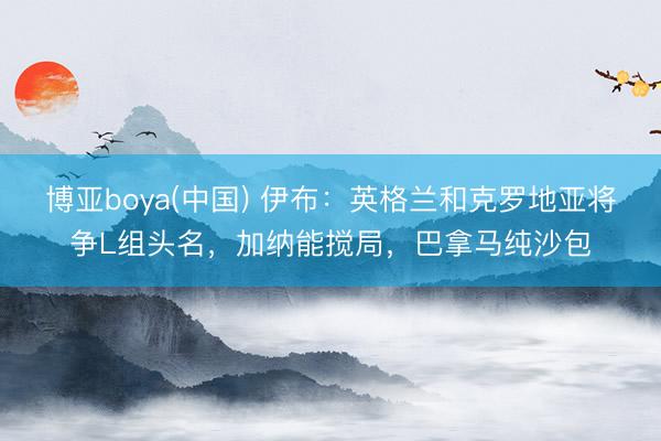 博亚boya(中国) 伊布：英格兰和克罗地亚将争L组头名，加纳能搅局，巴拿马纯沙包