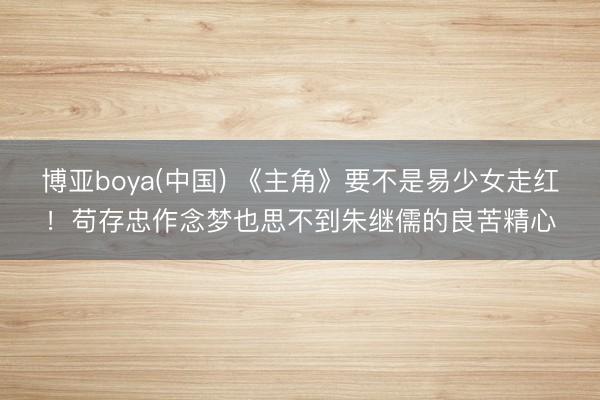 博亚boya(中国) 《主角》要不是易少女走红!苟存忠作念梦也思不到朱继儒的良苦精心