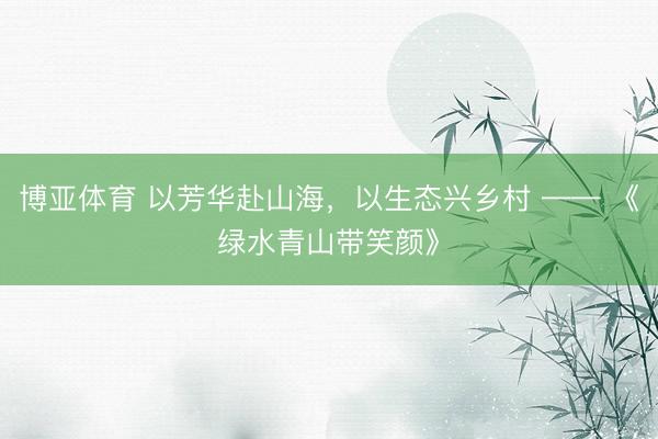 博亚体育 以芳华赴山海,以生态兴乡村 —— 《绿水青山带笑颜》