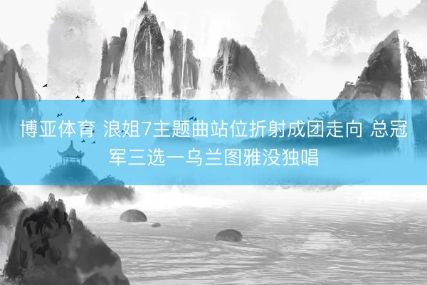 博亚体育 浪姐7主题曲站位折射成团走向 总冠军三选一乌兰图雅没独唱