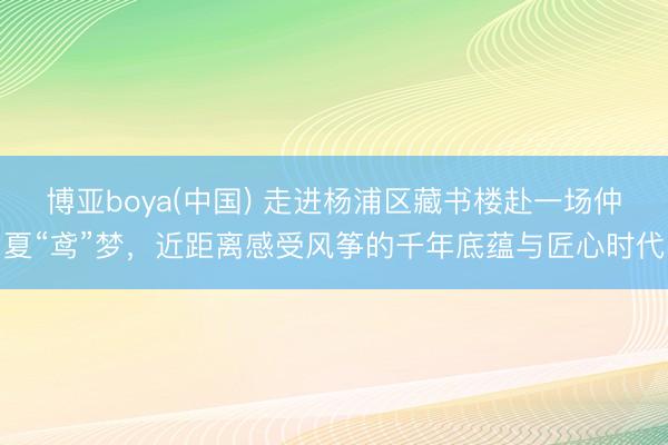博亚boya(中国) 走进杨浦区藏书楼赴一场仲夏“鸢”梦，近距离感受风筝的千年底蕴与匠心时代