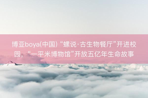 博亚boya(中国) “螺说·古生物餐厅”开进校园,“一平米博物馆”开放五亿年生命故事