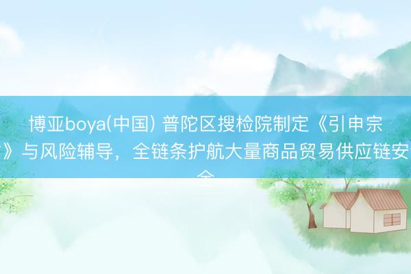 博亚boya(中国) 普陀区搜检院制定《引申宗旨》与风险辅导，全链条护航大量商品贸易供应链安全